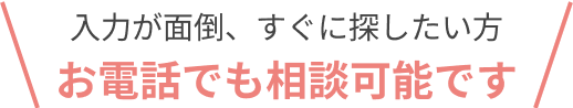 入力が面倒、すぐに探したい方 お電話でも相談可能です